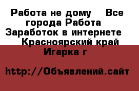 Работа не дому. - Все города Работа » Заработок в интернете   . Красноярский край,Игарка г.